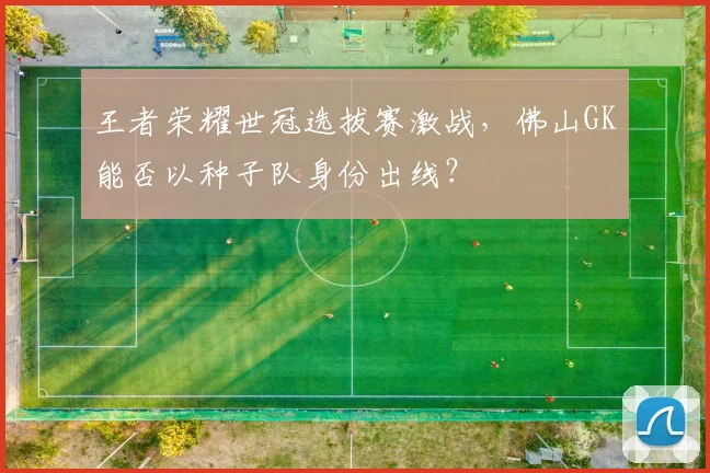 王者荣耀世冠选拔赛激战，佛山GK能否以种子队身份出线？