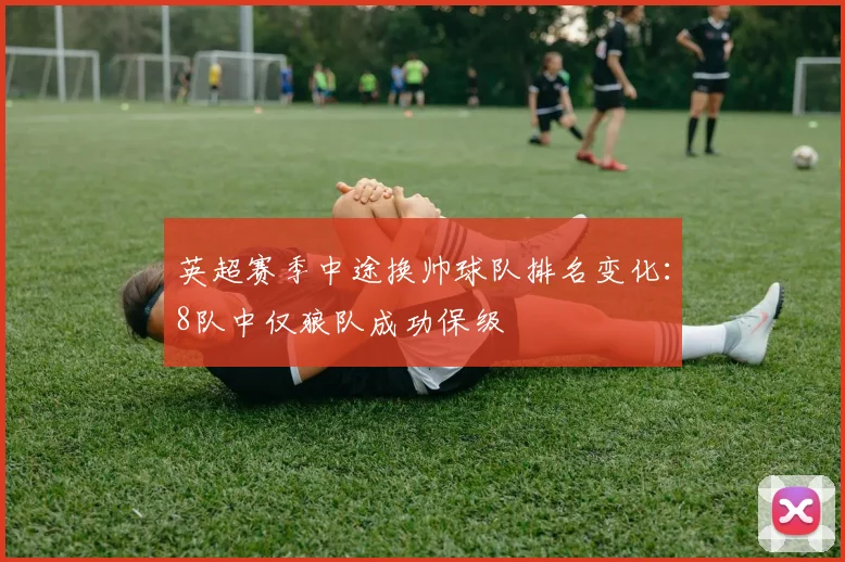 英超赛季中途换帅球队排名变化：8队中仅狼队成功保级