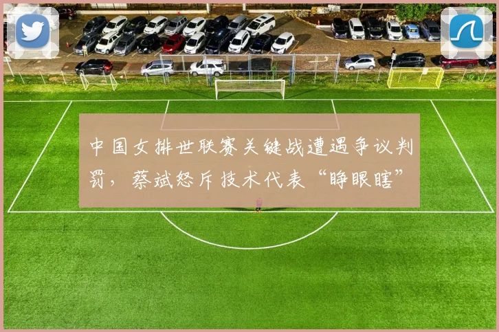 中国女排世联赛关键战遭遇争议判罚，蔡斌怒斥技术代表“睁眼瞎”